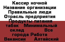 Кассир ночной › Название организации ­ Правильные люди › Отрасль предприятия ­ Продукты питания, табак › Минимальный оклад ­ 32 000 - Все города Работа » Вакансии   . Алтайский край,Славгород г.